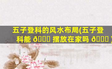 五子登科的风水布局(五子登科能 🐘 摆放在家吗 💐 )